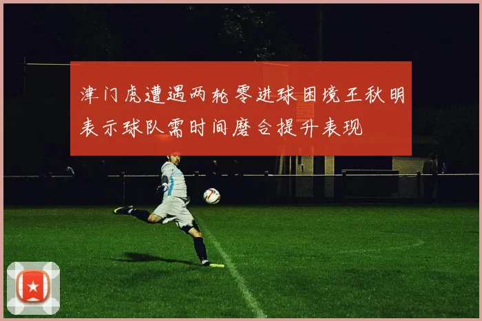 津门虎遭遇两轮零进球困境王秋明表示球队需时间磨合提升表现